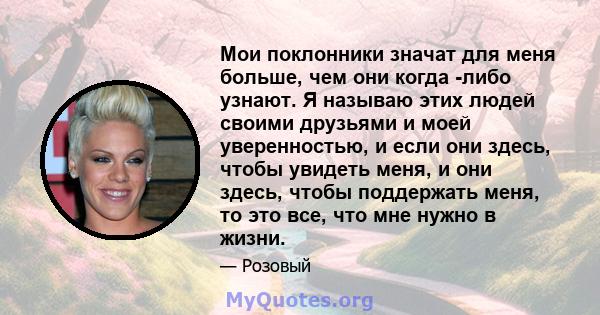 Мои поклонники значат для меня больше, чем они когда -либо узнают. Я называю этих людей своими друзьями и моей уверенностью, и если они здесь, чтобы увидеть меня, и они здесь, чтобы поддержать меня, то это все, что мне