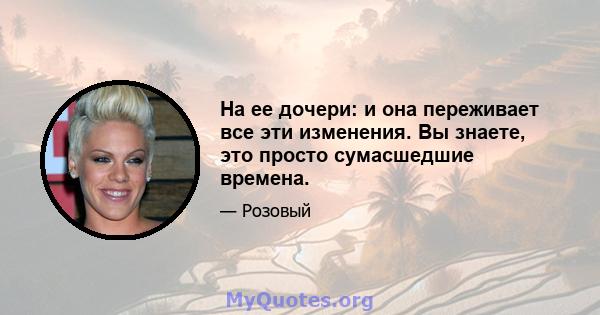 На ее дочери: и она переживает все эти изменения. Вы знаете, это просто сумасшедшие времена.