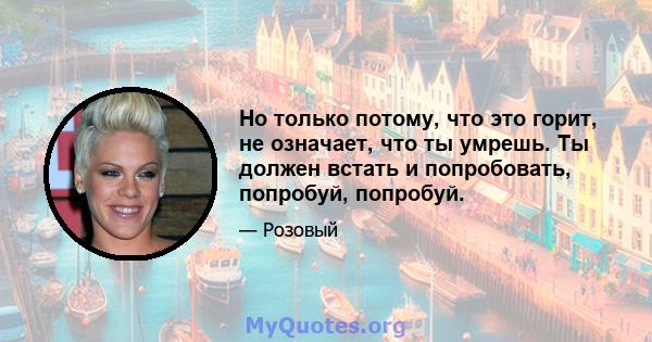 Но только потому, что это горит, не означает, что ты умрешь. Ты должен встать и попробовать, попробуй, попробуй.