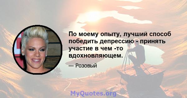 По моему опыту, лучший способ победить депрессию - принять участие в чем -то вдохновляющем.