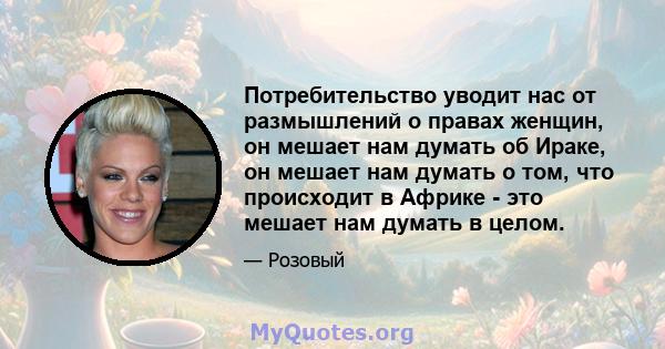 Потребительство уводит нас от размышлений о правах женщин, он мешает нам думать об Ираке, он мешает нам думать о том, что происходит в Африке - это мешает нам думать в целом.