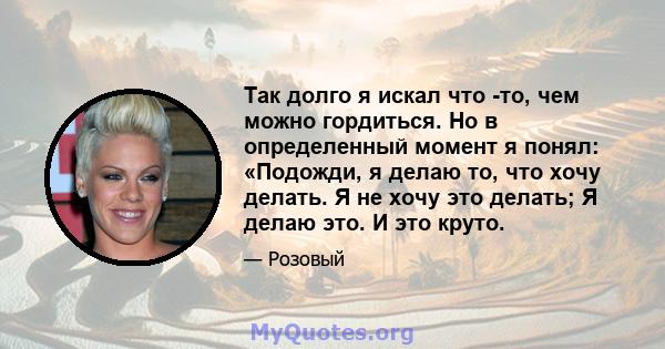 Так долго я искал что -то, чем можно гордиться. Но в определенный момент я понял: «Подожди, я делаю то, что хочу делать. Я не хочу это делать; Я делаю это. И это круто.