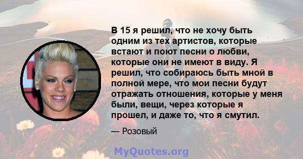 В 15 я решил, что не хочу быть одним из тех артистов, которые встают и поют песни о любви, которые они не имеют в виду. Я решил, что собираюсь быть мной в полной мере, что мои песни будут отражать отношения, которые у