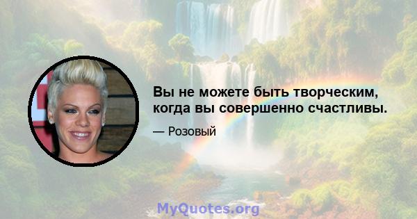 Вы не можете быть творческим, когда вы совершенно счастливы.