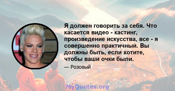 Я должен говорить за себя. Что касается видео - кастинг, произведение искусства, все - я совершенно практичный. Вы должны быть, если хотите, чтобы ваши очки были.