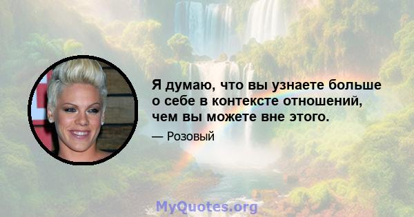 Я думаю, что вы узнаете больше о себе в контексте отношений, чем вы можете вне этого.