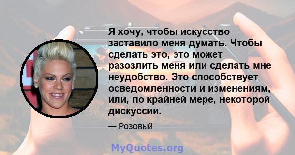 Я хочу, чтобы искусство заставило меня думать. Чтобы сделать это, это может разозлить меня или сделать мне неудобство. Это способствует осведомленности и изменениям, или, по крайней мере, некоторой дискуссии.