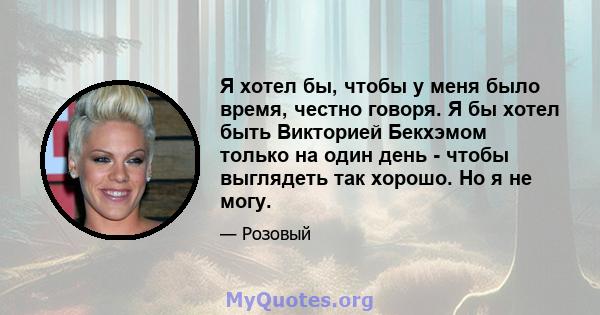 Я хотел бы, чтобы у меня было время, честно говоря. Я бы хотел быть Викторией Бекхэмом только на один день - чтобы выглядеть так хорошо. Но я не могу.