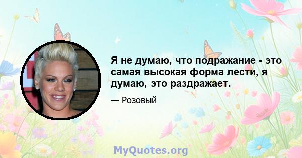 Я не думаю, что подражание - это самая высокая форма лести, я думаю, это раздражает.