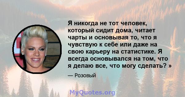 Я никогда не тот человек, который сидит дома, читает чарты и основывая то, что я чувствую к себе или даже на свою карьеру на статистике. Я всегда основывался на том, что я делаю все, что могу сделать? »