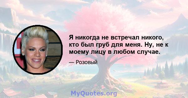 Я никогда не встречал никого, кто был груб для меня. Ну, не к моему лицу в любом случае.