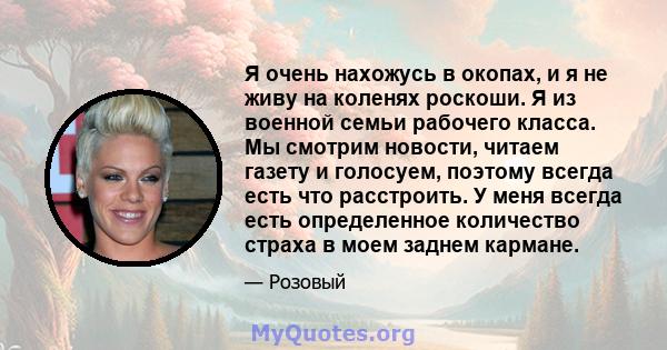 Я очень нахожусь в окопах, и я не живу на коленях роскоши. Я из военной семьи рабочего класса. Мы смотрим новости, читаем газету и голосуем, поэтому всегда есть что расстроить. У меня всегда есть определенное количество 