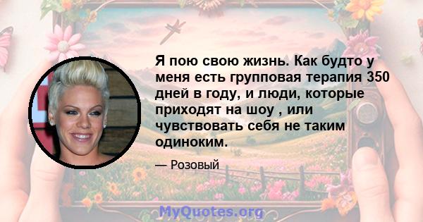 Я пою свою жизнь. Как будто у меня есть групповая терапия 350 дней в году, и люди, которые приходят на шоу , или чувствовать себя не таким одиноким.