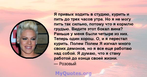 Я привык ходить в студию, курить и пить до трех часов утра. Но я не могу пить так сильно, потому что я кормлю грудью. Видите этот бокал вина? Раньше у меня были четыре из них. Теперь один хорош. О, и я перестал курить.