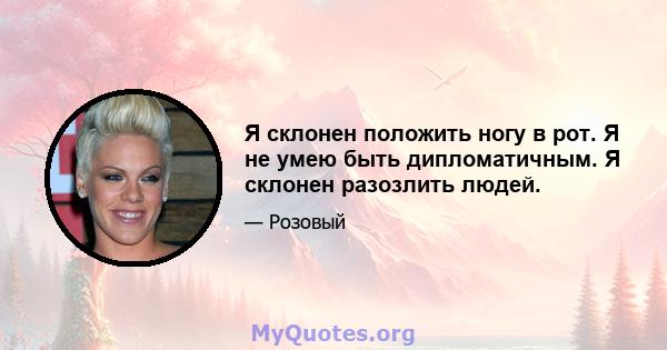 Я склонен положить ногу в рот. Я не умею быть дипломатичным. Я склонен разозлить людей.