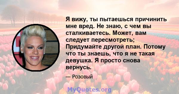 Я вижу, ты пытаешься причинить мне вред. Не знаю, с чем вы сталкиваетесь. Может, вам следует пересмотреть; Придумайте другой план. Потому что ты знаешь, что я не такая девушка. Я просто снова вернусь.