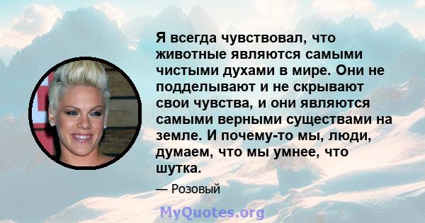 Я всегда чувствовал, что животные являются самыми чистыми духами в мире. Они не подделывают и не скрывают свои чувства, и они являются самыми верными существами на земле. И почему-то мы, люди, думаем, что мы умнее, что