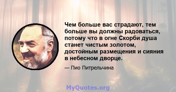 Чем больше вас страдают, тем больше вы должны радоваться, потому что в огне Скорби душа станет чистым золотом, достойным размещения и сияния в небесном дворце.