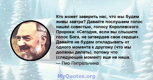 Кто может заверить нас, что мы будем живы завтра? Давайте послушаем голос нашей совестью, голосу Королевского Пророка: «Сегодня, если вы слышите голос Бога, не затвердев свое сердце». Давайте не будем откладывать от