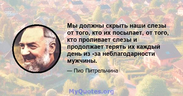 Мы должны скрыть наши слезы от того, кто их посылает, от того, кто проливает слезы и продолжает терять их каждый день из -за неблагодарности мужчины.