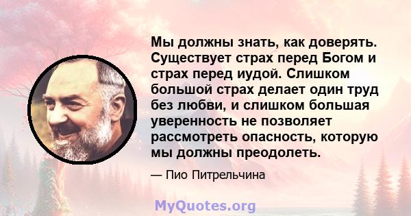 Мы должны знать, как доверять. Существует страх перед Богом и страх перед иудой. Слишком большой страх делает один труд без любви, и слишком большая уверенность не позволяет рассмотреть опасность, которую мы должны