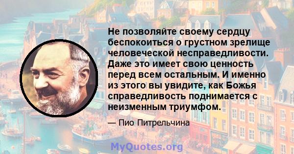 Не позволяйте своему сердцу беспокоиться о грустном зрелище человеческой несправедливости. Даже это имеет свою ценность перед всем остальным. И именно из этого вы увидите, как Божья справедливость поднимается с