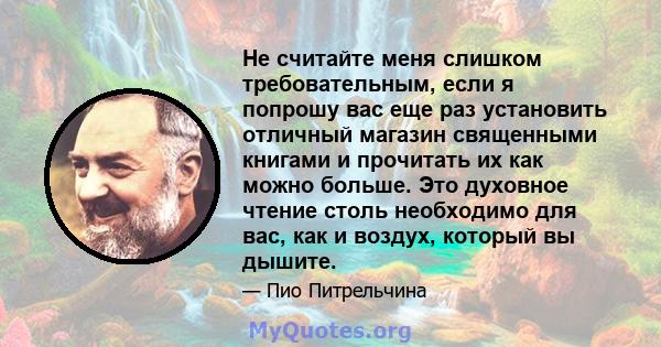 Не считайте меня слишком требовательным, если я попрошу вас еще раз установить отличный магазин священными книгами и прочитать их как можно больше. Это духовное чтение столь необходимо для вас, как и воздух, который вы