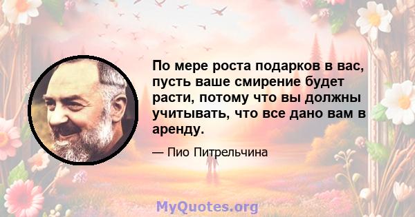 По мере роста подарков в вас, пусть ваше смирение будет расти, потому что вы должны учитывать, что все дано вам в аренду.