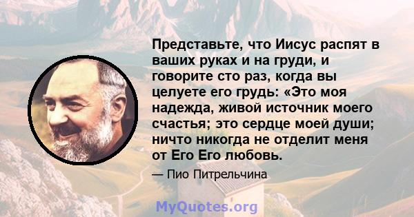 Представьте, что Иисус распят в ваших руках и на груди, и говорите сто раз, когда вы целуете его грудь: «Это моя надежда, живой источник моего счастья; это сердце моей души; ничто никогда не отделит меня от Его Его