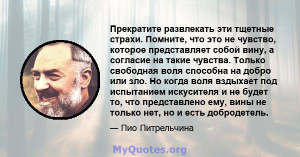 Прекратите развлекать эти тщетные страхи. Помните, что это не чувство, которое представляет собой вину, а согласие на такие чувства. Только свободная воля способна на добро или зло. Но когда воля вздыхает под испытанием 