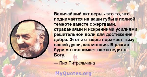 Величайший акт веры - это то, что поднимается на ваши губы в полной темноте вместе с жертвами, страданиями и искренними усилиями решительной воли для достижения добра. Этот акт веры поражает тьму вашей души, как молния. 