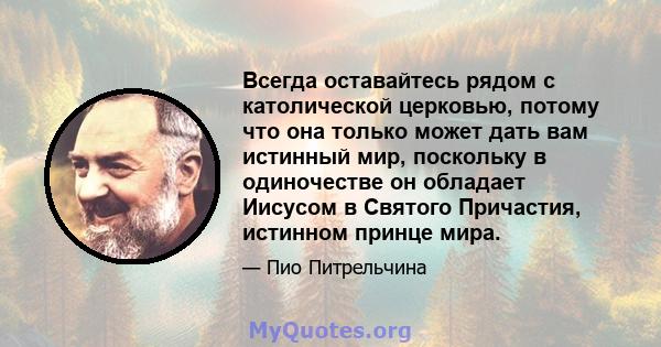 Всегда оставайтесь рядом с католической церковью, потому что она только может дать вам истинный мир, поскольку в одиночестве он обладает Иисусом в Святого Причастия, истинном принце мира.