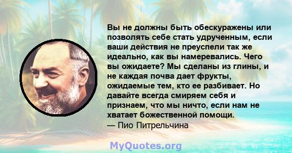 Вы не должны быть обескуражены или позволять себе стать удрученным, если ваши действия не преуспели так же идеально, как вы намеревались. Чего вы ожидаете? Мы сделаны из глины, и не каждая почва дает фрукты, ожидаемые