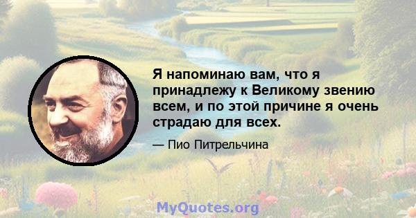 Я напоминаю вам, что я принадлежу к Великому звению всем, и по этой причине я очень страдаю для всех.