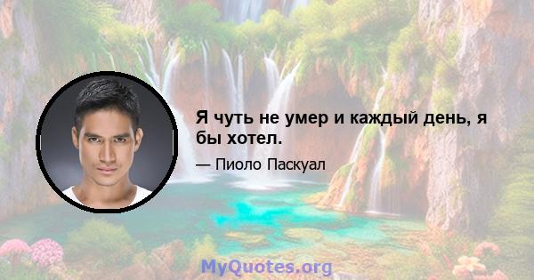 Я чуть не умер и каждый день, я бы хотел.