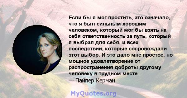 Если бы я мог простить, это означало, что я был сильным хорошим человеком, который мог бы взять на себя ответственность за путь, который я выбрал для себя, и всех последствий, которые сопровождали этот выбор. И это дало 