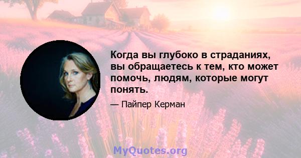 Когда вы глубоко в страданиях, вы обращаетесь к тем, кто может помочь, людям, которые могут понять.