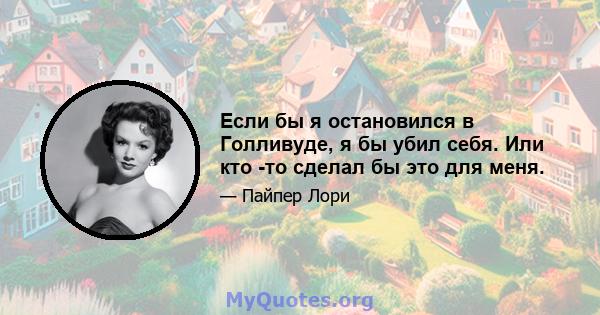 Если бы я остановился в Голливуде, я бы убил себя. Или кто -то сделал бы это для меня.