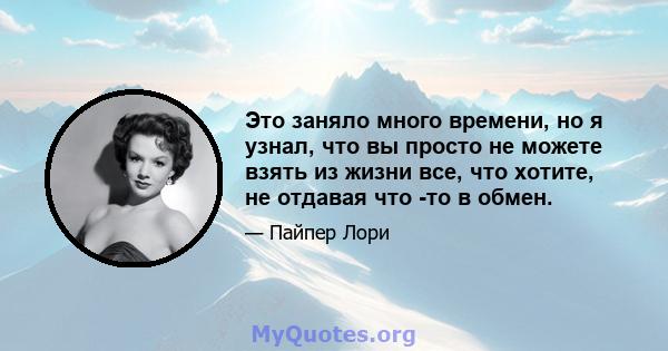 Это заняло много времени, но я узнал, что вы просто не можете взять из жизни все, что хотите, не отдавая что -то в обмен.