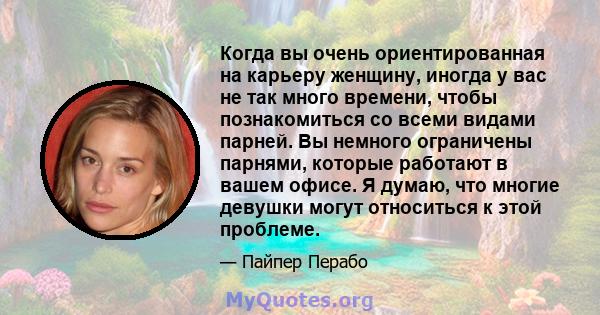 Когда вы очень ориентированная на карьеру женщину, иногда у вас не так много времени, чтобы познакомиться со всеми видами парней. Вы немного ограничены парнями, которые работают в вашем офисе. Я думаю, что многие