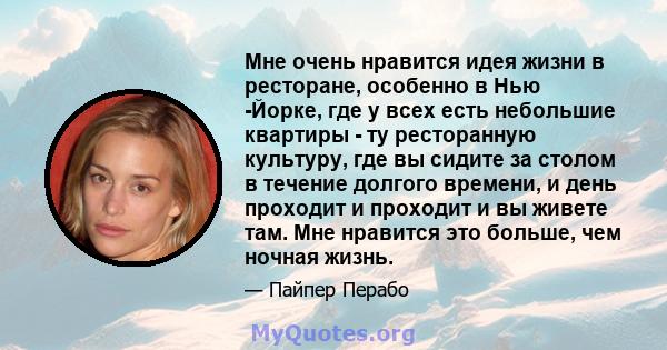 Мне очень нравится идея жизни в ресторане, особенно в Нью -Йорке, где у всех есть небольшие квартиры - ту ресторанную культуру, где вы сидите за столом в течение долгого времени, и день проходит и проходит и вы живете