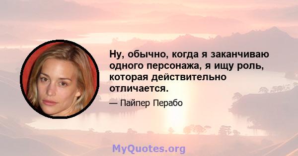 Ну, обычно, когда я заканчиваю одного персонажа, я ищу роль, которая действительно отличается.