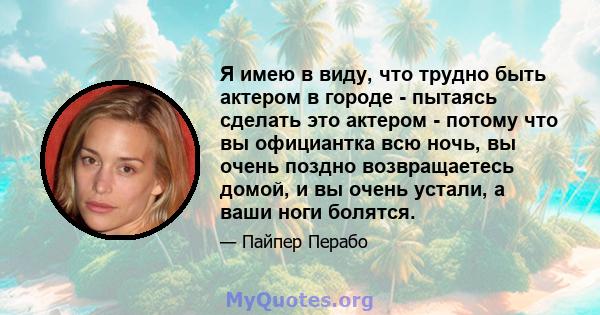 Я имею в виду, что трудно быть актером в городе - пытаясь сделать это актером - потому что вы официантка всю ночь, вы очень поздно возвращаетесь домой, и вы очень устали, а ваши ноги болятся.