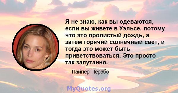 Я не знаю, как вы одеваются, если вы живете в Уэльсе, потому что это пролистый дождь, а затем горячий солнечный свет, и тогда это может быть приветствоваться. Это просто так запутанно.