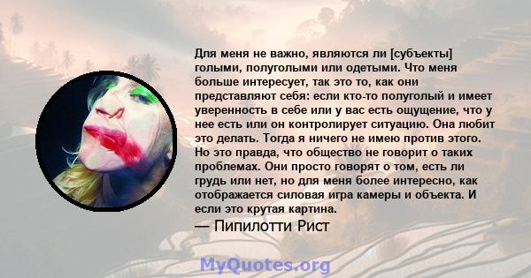 Для меня не важно, являются ли [субъекты] голыми, полуголыми или одетыми. Что меня больше интересует, так это то, как они представляют себя: если кто-то полуголый и имеет уверенность в себе или у вас есть ощущение, что