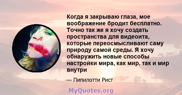 Когда я закрываю глаза, мое воображение бродит бесплатно. Точно так же я хочу создать пространства для видеоита, которые переосмысливают саму природу самой среды. Я хочу обнаружить новые способы настройки мира, как мир, 