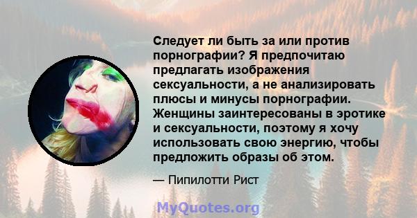 Следует ли быть за или против порнографии? Я предпочитаю предлагать изображения сексуальности, а не анализировать плюсы и минусы порнографии. Женщины заинтересованы в эротике и сексуальности, поэтому я хочу использовать 