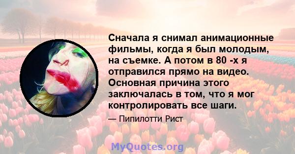 Сначала я снимал анимационные фильмы, когда я был молодым, на съемке. А потом в 80 -х я отправился прямо на видео. Основная причина этого заключалась в том, что я мог контролировать все шаги.