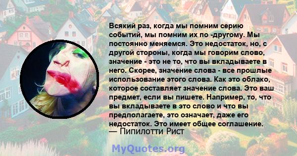 Всякий раз, когда мы помним серию событий, мы помним их по -другому. Мы постоянно меняемся. Это недостаток, но, с другой стороны, когда мы говорим слово, значение - это не то, что вы вкладываете в него. Скорее, значение 