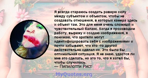 Я всегда стараюсь создать равную силу между субъектом и объектом, чтобы не создавать отношения, в которых камера здесь и объект там. Это для меня очень сложный и чувствительный баланс. Когда я производим работу, вырежу